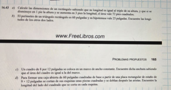 16.43 σ) Calcule las dimensiones de un rectángulo sabiendo que su longitud es igual al triple de su altura, y que si se 
disminuye en 1 pie la altura y se aumenta en 3 pies la longitud, el área vale 72 pies cuadrados. 
h) El perímetro de un triángulo rectángulo es 60 pulgadas y su hipotenusa vale 25 pulgadas. Encuentre las longi- 
tudes de los otros dos lados. 
www.FreeLibros.com 
Problemas propuestos 165
c) Un cuadro de 8 por 12 pulgadas se coloca en un marco de ancho constante. Encuentre dicha anchura sabiendo 
que el área del cuadro es igual a la del marco. 
d) Para formar una caja abierta de 60 pulgadas cuadradas de base a partir de una placa rectangular de estaño de
9* 12 pulgadas se cortan de sus esquinas unas piezas cuadradas y se doblan después las aristas. Encuentre la 
longitud del lado del cuadrado que se corta en cada esquina.