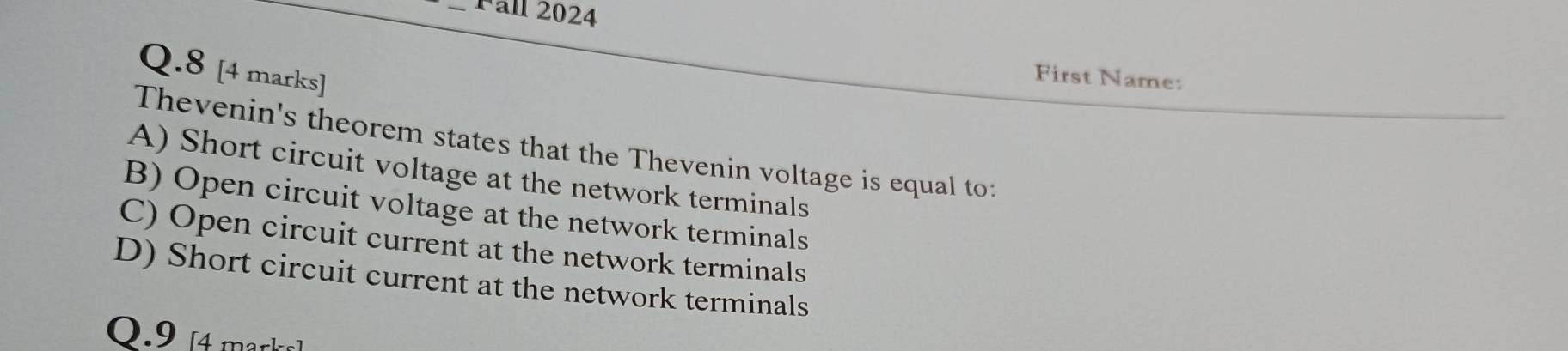 all 2024
Q.8 [4 marks]
First Name:
Thevenin's theorem states that the Thevenin voltage is equal to:
A) Short circuit voltage at the network terminals
B) Open circuit voltage at the network terminals
C) Open circuit current at the network terminals
D) Short circuit current at the network terminals
0 . 9 mrk