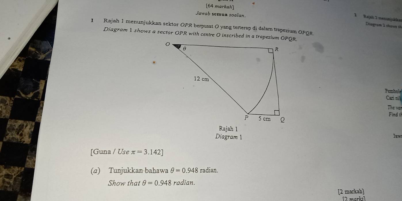 [64 markah] 
Jawab semua soalan. 
2 Rajah 2 menunjukkar 
Diagram 2 shows th 
1 Rajah 1 menunjukkan sektor OPR berpusat O yang terterap di dalam trapezium OPQR. 
Diagram 1 shows a sector OPR with centre O inscribed in a trapezium OPQR. 
Pembol 
Cari nil 
The var 
Find th 
Rajah 1 
Diagram 1 Jaw 
[Guna / Use π =3.142]
(a) Tunjukkan bahawa θ =0.948 radian. 
Show that θ =0.948 rc dian. 
[2 markah] 
[2 marks]