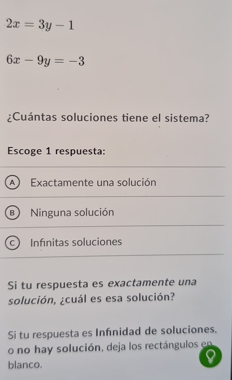 2x=3y-1
6x-9y=-3
¿Cuántas soluciones tiene el sistema?
Escoge 1 respuesta:
A Exactamente una solución
B )
C ) Infinitas soluciones
Si tu respuesta es exactamente una
solución, ¿cuál es esa solución?
Si tu respuesta es Infnidad de soluciones,
o no hay solución, deja los rectángulos en
blanco.