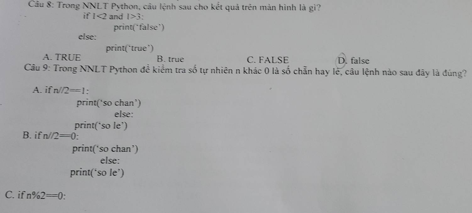 Trong NNLT Python, câu lệnh sau cho kết quả trên màn hình là gì?
if 1<2</tex> and l>3 : 
print(‘false’)
else:
print(‘true’)
A. TRUE B. true C. FALSE D. false
Câu 9: Trong NNLT Python để kiểm tra số tự nhiên n khác 0 là số chẵn hay lễ, câu lệnh nào sau đây là đúng?
A. if n/2=1 : 
print(‘so chan’)
else:
print(‘so le’)
B. if n//2=0 `
print(‘so chan’)
else:
print(‘so le’)
C. if n% 2=0.