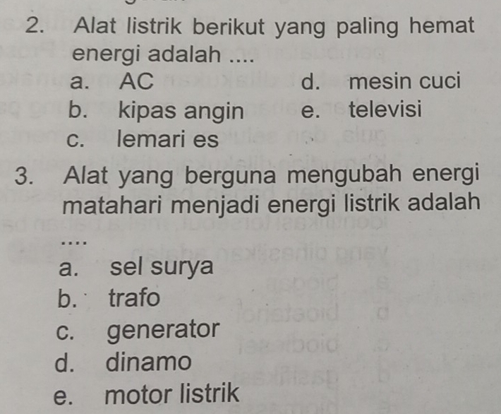 Alat listrik berikut yang paling hemat
energi adalah ....
a. AC d. mesin cuci
b. kipas angin e. televisi
c. lemari es
3. Alat yang berguna mengubah energi
matahari menjadi energi listrik adalah
...
a. sel surya
b. trafo
c. generator
d. dinamo
e. motor listrik