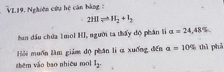 VI.19. Nghiên cứu hệ cân bằng :
2HIleftharpoons H_2+I_2
ban dầu chứa 1mol HI, người ta thấy độ phân li alpha =24,48%. 
Hỏi muốn làm giảm độ phân li α xuống đến alpha =10% thì phả 
thêm vào bao nhiêu m I_2.