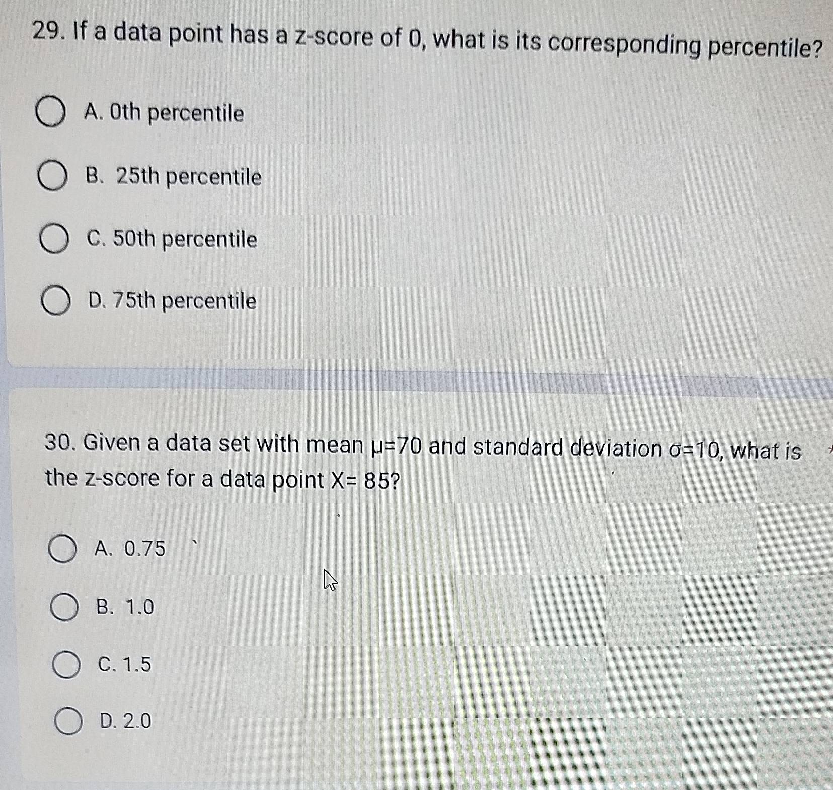 If a data point has a z-score of 0, what is its corresponding percentile?
A. 0th percentile
B. 25th percentile
C. 50th percentile
D. 75th percentile
30. Given a data set with mean mu =70 and standard deviation sigma =10 , what is
the z-score for a data point X=85 ?
A. 0.75
B. 1.0
C. 1.5
D. 2.0