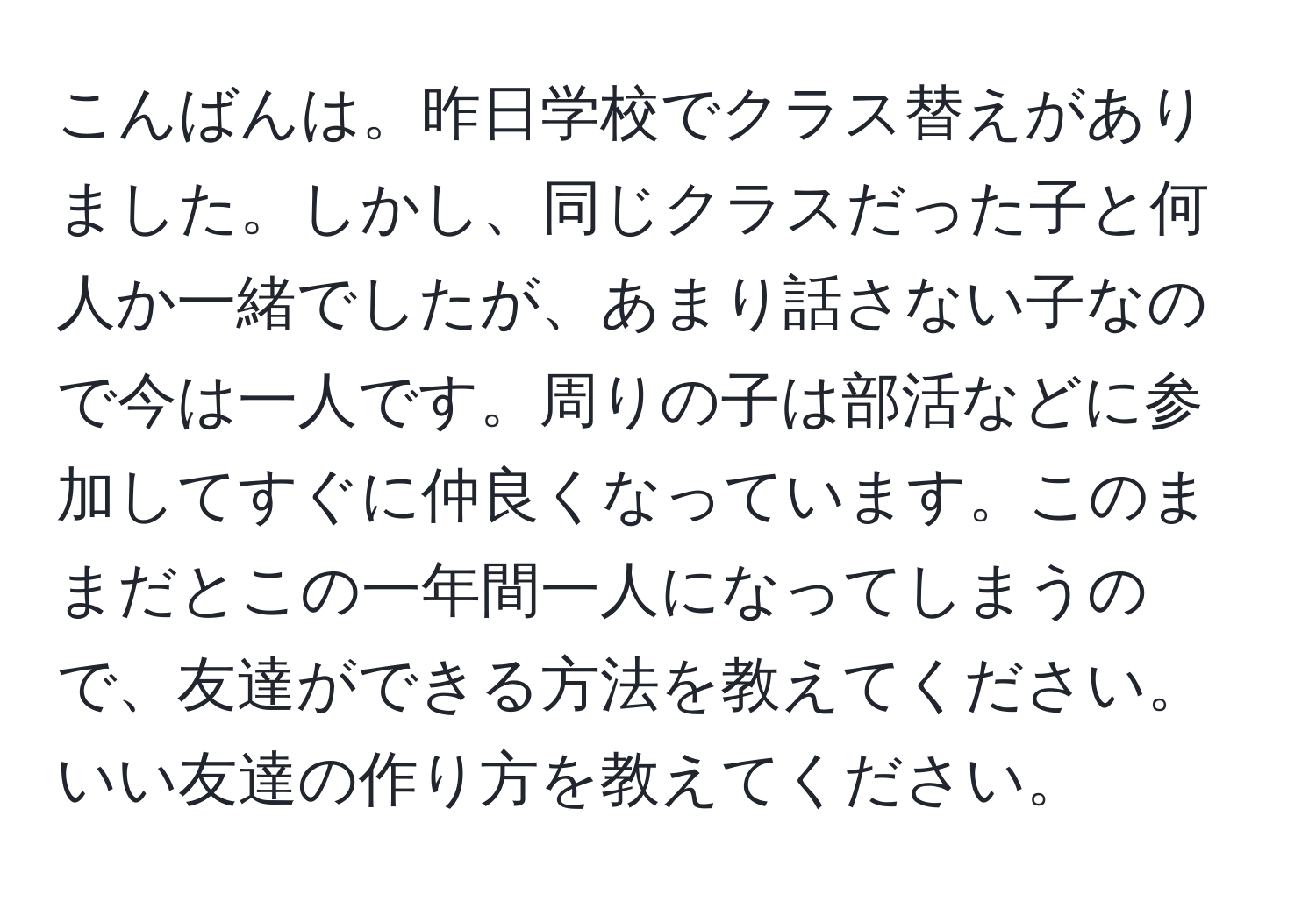 こんばんは。昨日学校でクラス替えがありました。しかし、同じクラスだった子と何人か一緒でしたが、あまり話さない子なので今は一人です。周りの子は部活などに参加してすぐに仲良くなっています。このままだとこの一年間一人になってしまうので、友達ができる方法を教えてください。いい友達の作り方を教えてください。