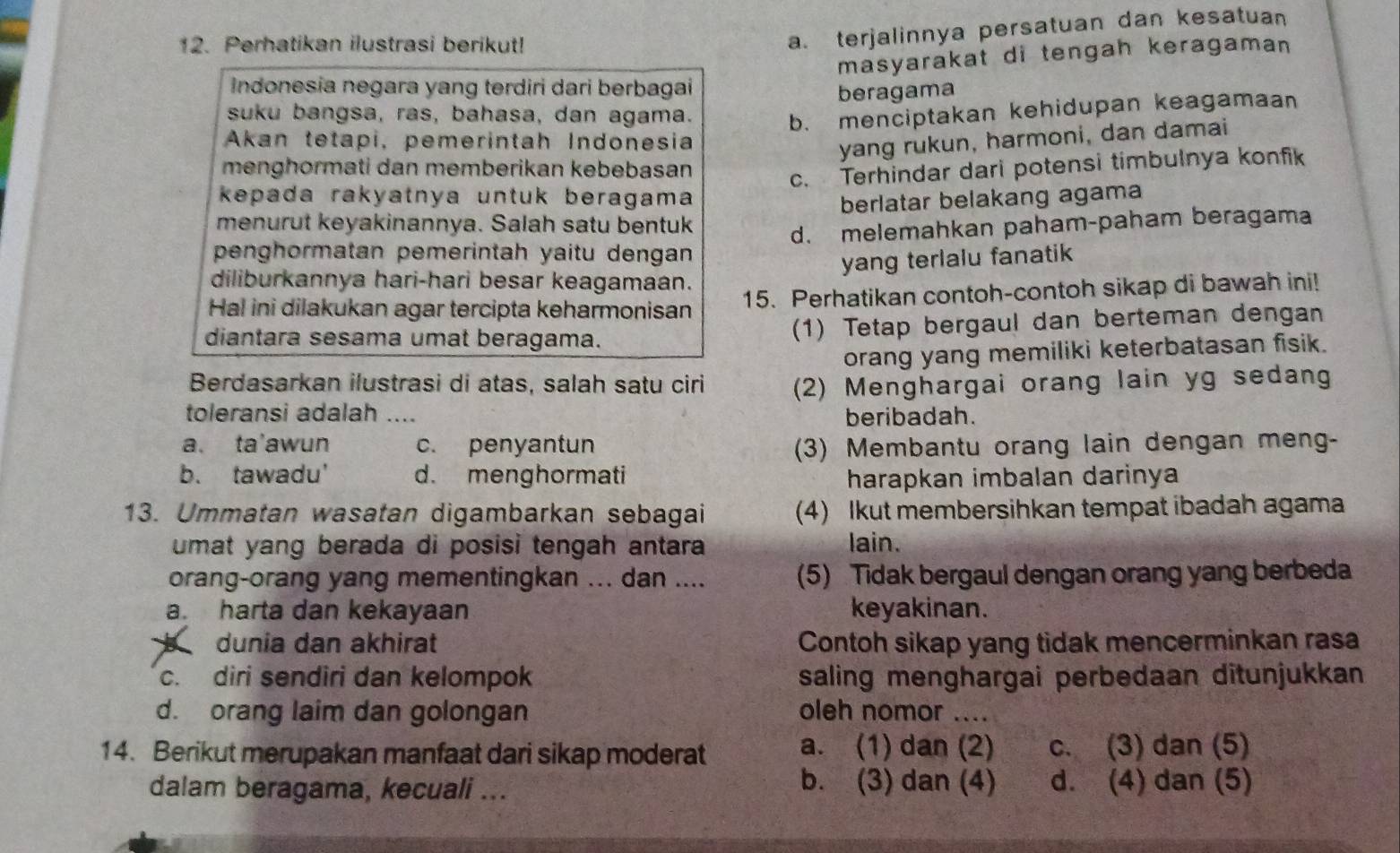 Perhatikan ilustrasi berikut!
a. terjalinnya persatuan dan kesatuan
masyarakat di tengah keragaman
Indonesia negara yang terdiri dari berbagai beragama
suku bangsa, ras, bahasa, dan agama.
b. menciptakan kehidupan keagamaan
Akan tetapi, pemerintah Indonesia
yang rukun, harmoni, dan damai
menghormati dan memberikan kebebasan
c. Terhindar dari potensi timbulnya konfik
kepada rakyatnya untuk beragama
berlatar belakang agama
menurut keyakinannya. Salah satu bentuk
penghormatan pemerintah yaitu dengan d. melemahkan paham-paham beragama
yang terlalu fanatik
diliburkannya hari-hari besar keagamaan.
Hal ini dilakukan agar tercipta keharmonisan 15. Perhatikan contoh-contoh sikap di bawah ini!
diantara sesama umat beragama. (1) Tetap bergaul dan berteman dengan
orang yang memiliki keterbatasan fisik.
Berdasarkan ilustrasi di atas, salah satu ciri (2) Menghargai orang lain yg sedang
toleransi adalah .... beribadah.
a. ta'awun c. penyantun (3) Membantu orang lain dengan meng-
b. tawadu' d. menghormati harapkan imbalan darinya
13. Ummatan wasatan digambarkan sebagai (4) Ikut membersihkan tempat ibadah agama
umat yang berada di posisi tengah antara lain.
orang-orang yang mementingkan ... dan .... (5) Tidak bergaul dengan orang yang berbeda
a. harta dan kekayaan keyakinan.
dunia dan akhirat Contoh sikap yang tidak mencerminkan rasa
c. diri sendiri dan kelompok saling menghargai perbedaan ditunjukkan
d. orang laim dan golongan oleh nomor ....
14. Berikut merupakan manfaat dari sikap moderat a. (1) dan (2) c. (3) dan (5)
dalam beragama, kecuali ...
b. (3) dan (4) d. (4) dan (5)