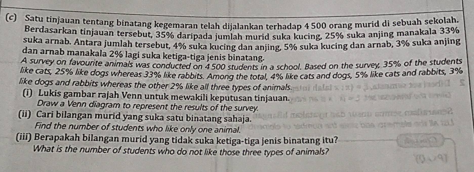 Satu tinjauan tentang binatang kegemaran telah dijalankan terhadap 4 500 orang murid di sebuah sekolah. 
Berdasarkan tinjauan tersebut, 35% daripada jumlah murid suka kucing, 25% suka anjing manakala 33%
suka arnab. Antara jumlah tersebut, 4% suka kucing dan anjing, 5% suka kucing dan arnab, 3% suka anjing 
dan arnab manakala 2% lagi suka ketiga-tiga jenis binatang. 
A survey on favourite animals was conducted on 4500 students in a school. Based on the survey, 35% of the students 
like cats, 25% like dogs whereas 33% like rabbits. Among the total, 4% like cats and dogs, 5% like cats and rabbits, 3%
like dogs and rabbits whereas the other 2% like all three types of animals. 
(i) Lukis gambar rajah Venn untuk mewakili keputusan tinjauan. 
Draw a Venn diagram to represent the results of the survey. 
(ii) Cari bilangan murid yang suka satu binatang sahaja. 
Find the number of students who like only one animal. 
(iii) Berapakah bilangan murid yang tidak suka ketiga-tiga jenis binatang itu? 
What is the number of students who do not like those three types of animals?