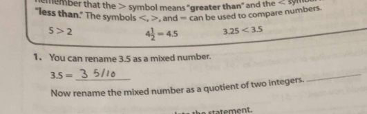 member that the symbol means "greater than" and the <5</tex> 
"less than." The symbols . . and = can be used to compare numbers.
5>2
4 1/2 =4.5 3.25<3.5
1. You can rename 3.5 as a mixed number. 
_ 3.5=
Now rename the mixed number as a quotient of two integers. 
_ 
statement.