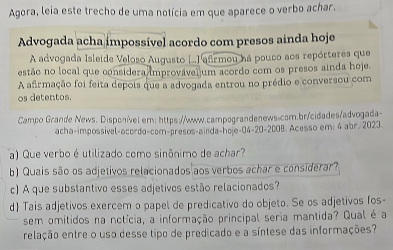 Agora, leia este trecho de uma notícia em que aparece o verbo achar. 
Advogada acha impossível acordo com presos ainda hoje 
A advogada Isleide Veloso Augusto (...] afirmou há pouco aos repórteres que 
estão no local que considera improvável um acordo com os presos ainda hoje. 
A afirmação foi feita depois que a advogada entrou no prédio e conversou com 
os detentos. 
Campo Grande News. Disponível em: https://www.campograndenews.com.br/cidades/advogada- 
acha-impossivel-acordo-com-presos-ainda-hoje-04-20-2008. Acesso em: 4 abr. 2023. 
a) Que verbo é utilizado como sinônimo de achar? 
b) Quais são os adjetivos relacionados aos verbos achar e considerar? 
c) A que substantivo esses adjetivos estão relacionados? 
d) Tais adjetivos exercem o papel de predicativo do objeto. Se os adjetivos fos- 
sem omitidos na notícia, a informação principal seria mantida? Qual é a 
relação entre o uso desse tipo de predicado e a síntese das informações?