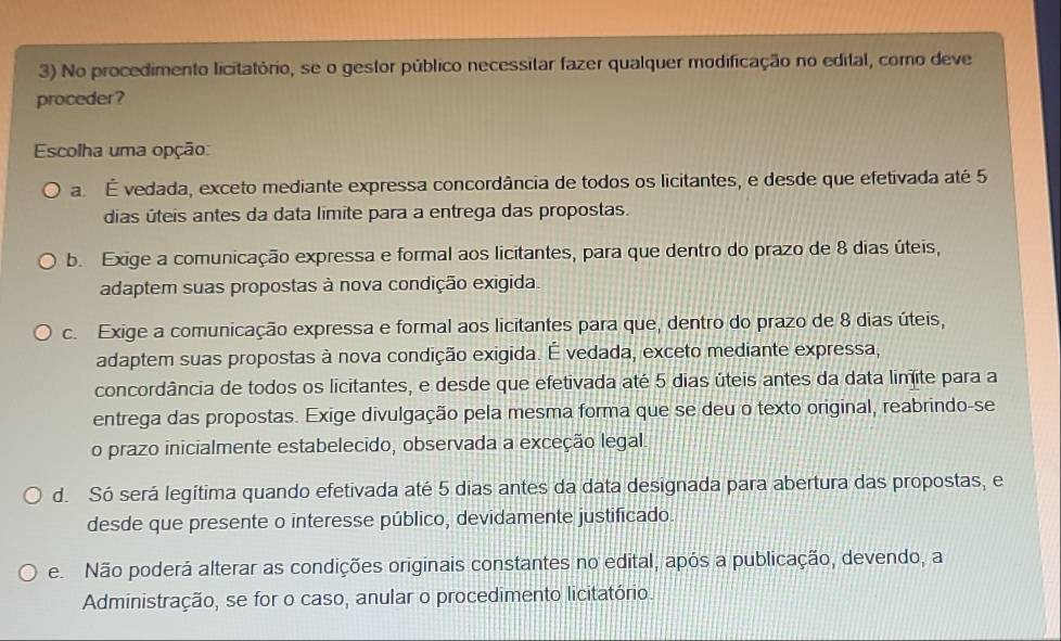 No procedimento licitatório, se o gestor público necessitar fazer qualquer modificação no edital, como deve
proceder?
Escolha uma opção:
a. É vedada, exceto mediante expressa concordância de todos os licitantes, e desde que efetivada até 5
dias úteis antes da data limite para a entrega das propostas.
b. Exige a comunicação expressa e formal aos licitantes, para que dentro do prazo de 8 dias úteis,
adaptem suas propostas à nova condição exigida.
c. Exige a comunicação expressa e formal aos licitantes para que, dentro do prazo de 8 dias úteis,
adaptem suas propostas à nova condição exigida. É vedada, exceto mediante expressa,
concordância de todos os licitantes, e desde que efetivada até 5 dias úteis antes da data linite para a
entrega das propostas. Exige divulgação pela mesma forma que se deu o texto original, reabrindo-se
o prazo inicialmente estabelecido, observada a exceção legal
d. Só será legítima quando efetivada até 5 dias antes da data designada para abertura das propostas, e
desde que presente o interesse público, devidamente justificado.
e. Não poderá alterar as condições originais constantes no edital, após a publicação, devendo, a
Administração, se for o caso, anular o procedimento licitatório.