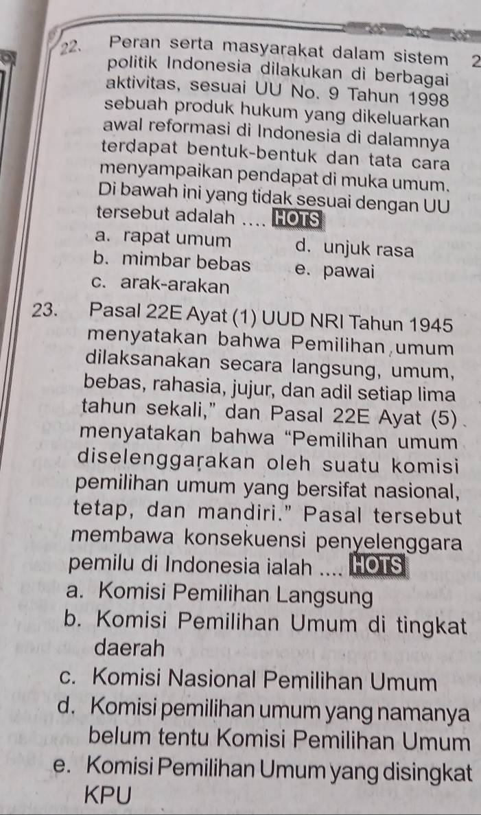 Peran serta masyarakat dalam sistem 2
politik Indonesia dilakukan di berbagai
aktivitas, sesuai UU No. 9 Tahun 1998
sebuah produk hukum yang dikeluarkan 
awal reformasi di Indonesia di dalamnya
terdapat bentuk-bentuk dan tata cara
menyampaikan pendapat di muka umum.
Di bawah ini yang tidak sesuai dengan UU
tersebut adalah .... HOTS
a. rapat umum d. unjuk rasa
b. mimbar bebas e. pawai
c. arak-arakan
23. Pasal 22E Ayat (1) UUD NRI Tahun 1945
menyatakan bahwa Pemilihan umum
dilaksanakan secara langsung, umum,
bebas, rahasia, jujur, dan adil setiap lima
tahun sekali," dan Pasal 22E Ayat (5).
menyatakan bahwa “Pemilihan umum
diselenggaṛakan oleh suatu komisi
pemilihan umum yang bersifat nasional,
tetap, dan mandiri." Pasal tersebut
membawa konsekuensi penyelenggara
pemilu di Indonesia ialah . HOTS
a. Komisi Pemilihan Langsung
b. Komisi Pemilihan Umum di tingkat
daerah
c. Komisi Nasional Pemilihan Umum
d. Komisi pemilihan umum yang namanya
belum tentu Komisi Pemilihan Umum
e. Komisi Pemilihan Umum yang disingkat
KPU