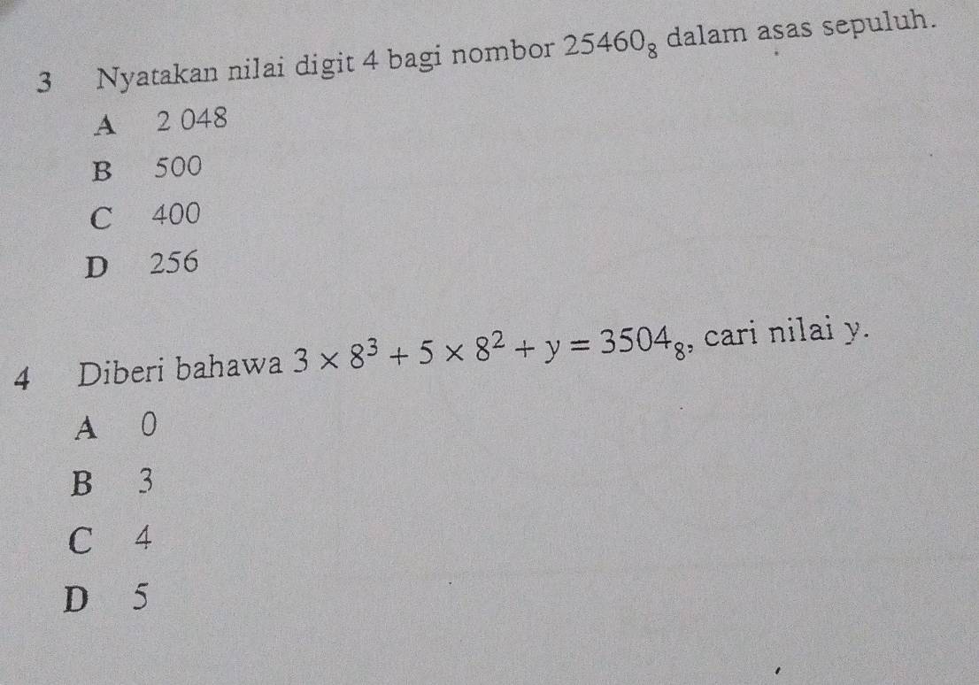 Nyatakan nilai digit 4 bagi nombor 25460_8 dalam asas sepuluh.
A 2 048
B 500
C 400
D 256
4 Diberi bahawa 3* 8^3+5* 8^2+y=3504_8 , cari nilai y.
A 0
B 3
C 4
D 5