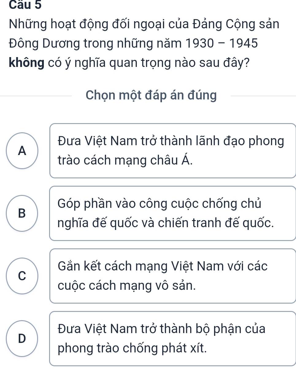 Những hoạt động đối ngoại của Đảng Cộng sản
Đông Dương trong những năm 1930-1945
không có ý nghĩa quan trọng nào sau đây?
Chọn một đáp án đúng
Đưa Việt Nam trở thành lãnh đạo phong
A
trào cách mạng châu Á.
Góp phần vào công cuộc chống chủ
B
nghĩa đế quốc và chiến tranh đế quốc.
Gắn kết cách mạng Việt Nam với các
C
cuộc cách mạng vô sản.
Đưa Việt Nam trở thành bộ phận của
D
phong trào chống phát xít.