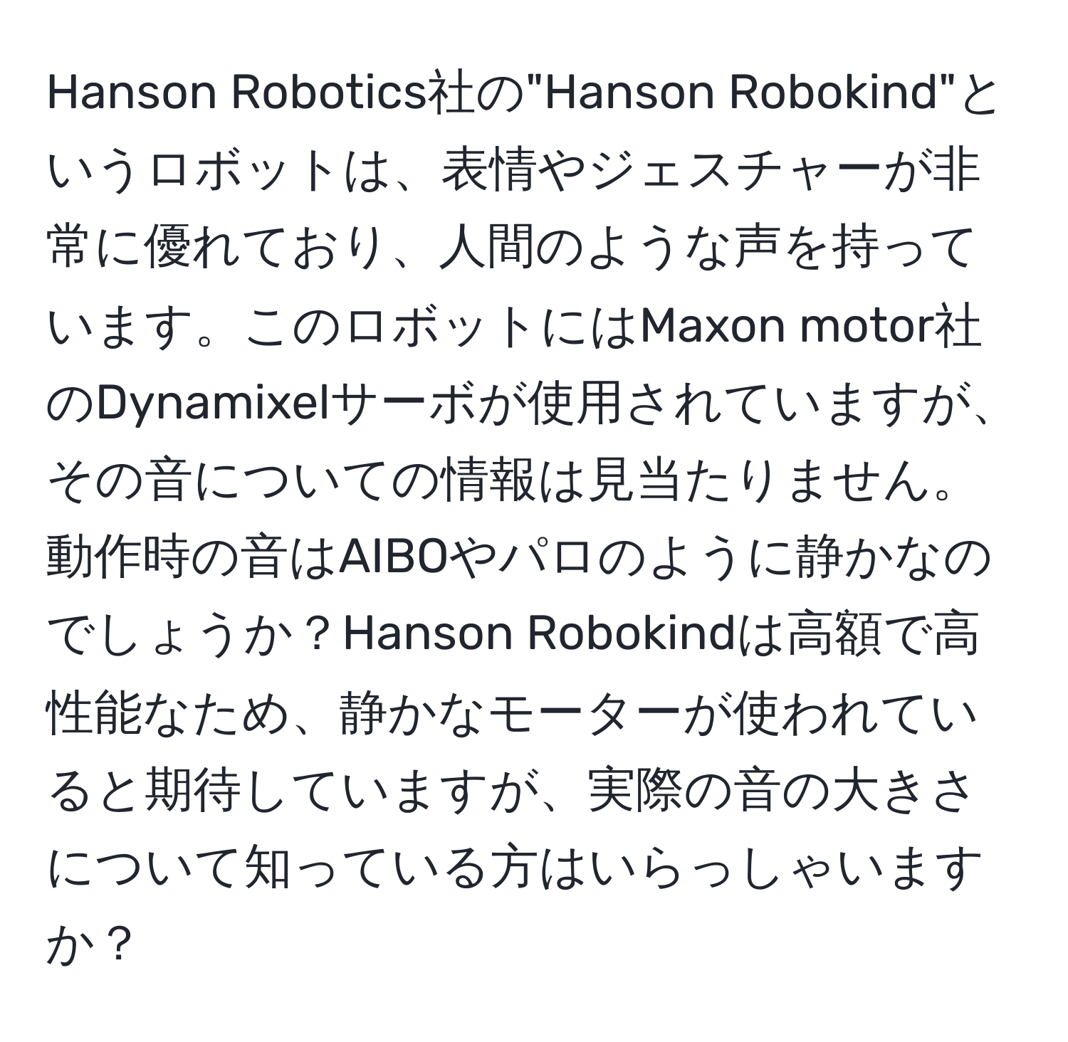 Hanson Robotics社の"Hanson Robokind"というロボットは、表情やジェスチャーが非常に優れており、人間のような声を持っています。このロボットにはMaxon motor社のDynamixelサーボが使用されていますが、その音についての情報は見当たりません。動作時の音はAIBOやパロのように静かなのでしょうか？Hanson Robokindは高額で高性能なため、静かなモーターが使われていると期待していますが、実際の音の大きさについて知っている方はいらっしゃいますか？