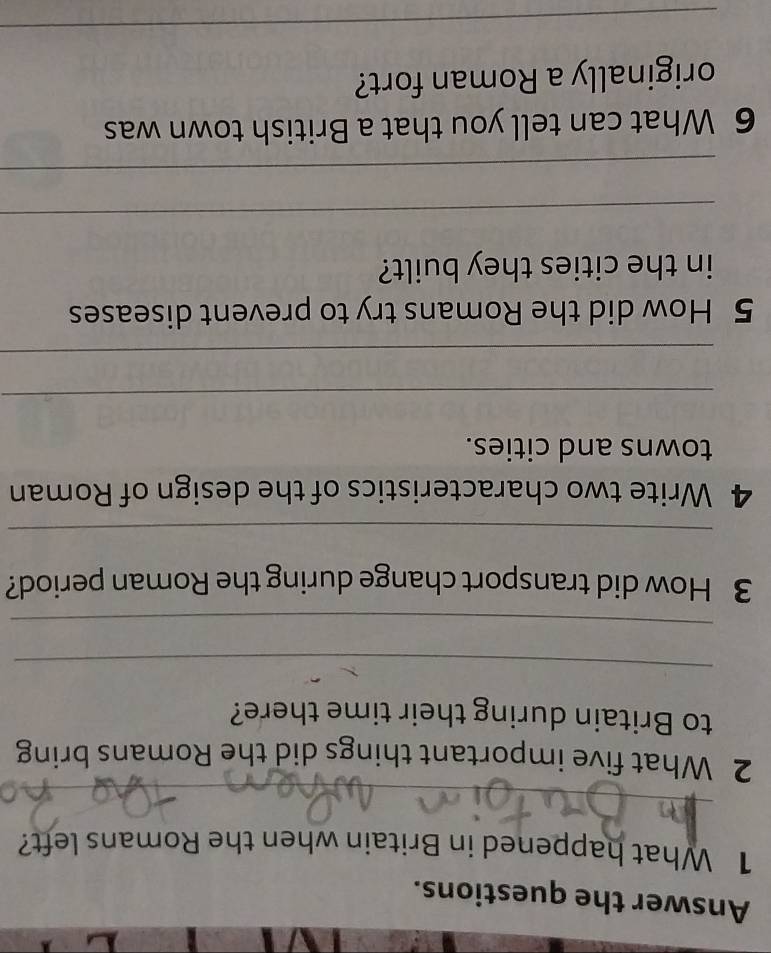 Answer the questions. 
1 What happened in Britain when the Romans left? 
_ 
2 What five important things did the Romans bring 
to Britain during their time there? 
_ 
_ 
3 How did transport change during the Roman period? 
_ 
4 Write two characteristics of the design of Roman 
towns and cities. 
_ 
_ 
5 How did the Romans try to prevent diseases 
in the cities they built? 
_ 
_ 
6 What can tell you that a British town was 
originally a Roman fort? 
_