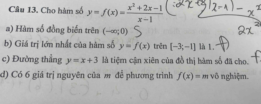 Cho hàm số y=f(x)= (x^2+2x-1)/x-1 
a) Hàm số đồng biến trên (-∈fty ;0)
b) Giá trị lớn nhất của hàm số y=f(x) trên [-3;-1] là 1. 
c) Đường thắng y=x+3 là tiệm cận xiên của đồ thị hàm số đã cho. 
d) Có 6 giá trị nguyên của m để phương trình f(x)=m vô nghiệm.