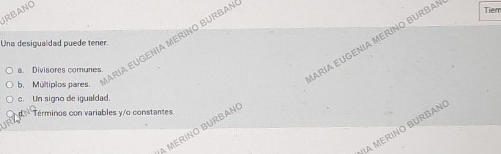 JRBANO
Una desigualdad puede tener.
a. Divisores comunes.
ARIA EUGENÍA MERÍNO BURBA Tier
b. Múltiplos pares.
ARIA EUGENIA MERINO BURBAN
c. Un signo de igualdad.
d Términos con variables y/o constantes.
JA MERINO BURBAN
A MERINO BURBAN