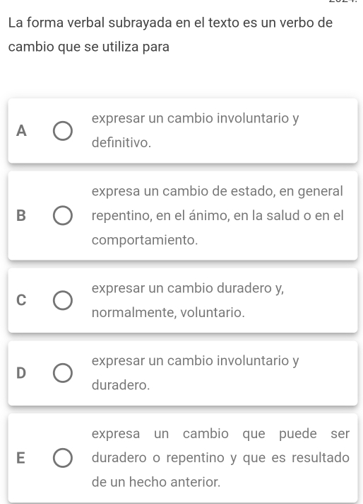 La forma verbal subrayada en el texto es un verbo de
cambio que se utiliza para
expresar un cambio involuntario y
A
definitivo.
expresa un cambio de estado, en general
B repentino, en el ánimo, en la salud o en el
comportamiento.
expresar un cambio duradero y,
C
normalmente, voluntario.
expresar un cambio involuntario y
D
duradero.
expresa un cambio que puede ser
E duradero o repentino y que es resultado
de un hecho anterior.