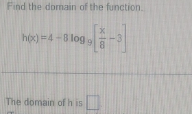 Find the domain of the function.
h(x)=4-8log _9[ x/8 -3]
The domain of h is □ .