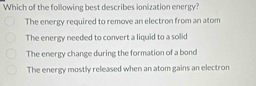 Which of the following best describes ionization energy?
The energy required to remove an electron from an atom
The energy needed to convert a liquid to a solid
The energy change during the formation of a bond
The energy mostly released when an atom gains an electron