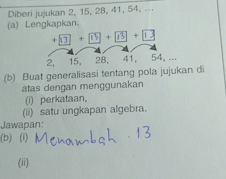 Diberi jujukan 2, 15, 28, 41, 54, ... 
(a) Lengkapkan.
+|| + | 15 + | 16 3 + 13
2, 15, 28, 41, 54, ... 
(b) Buat generalisasi tentang pola jujukan di 
atas dengan menggunakan 
(i) perkataan, 
(ii) satu ungkapan algebra. 
Jawapan: 
(b) (i) 
(ii)