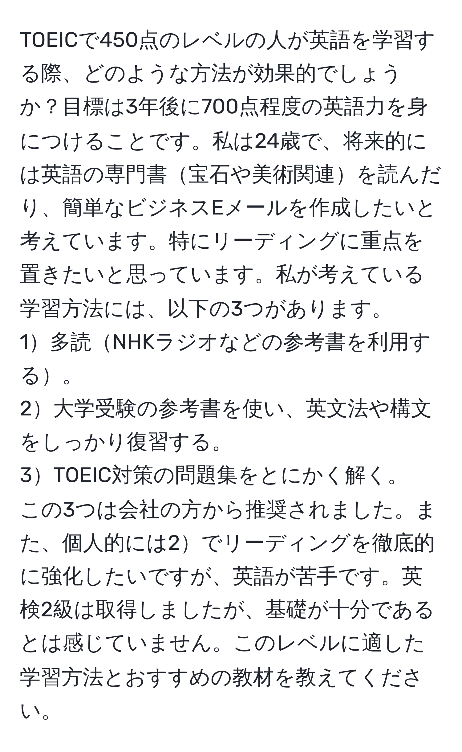 TOEICで450点のレベルの人が英語を学習する際、どのような方法が効果的でしょうか？目標は3年後に700点程度の英語力を身につけることです。私は24歳で、将来的には英語の専門書宝石や美術関連を読んだり、簡単なビジネスEメールを作成したいと考えています。特にリーディングに重点を置きたいと思っています。私が考えている学習方法には、以下の3つがあります。  
1多読NHKラジオなどの参考書を利用する。  
2大学受験の参考書を使い、英文法や構文をしっかり復習する。  
3TOEIC対策の問題集をとにかく解く。  
この3つは会社の方から推奨されました。また、個人的には2でリーディングを徹底的に強化したいですが、英語が苦手です。英検2級は取得しましたが、基礎が十分であるとは感じていません。このレベルに適した学習方法とおすすめの教材を教えてください。