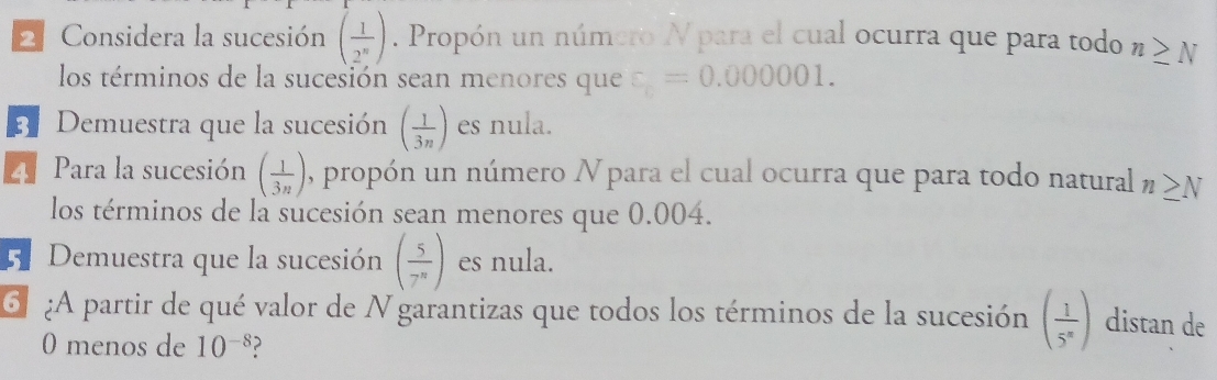 Considera la sucesión ( 1/2^n ). Propón un número N para el cual ocurra que para todo n≥ N
los términos de la sucesión sean menores que xi =0.000001. 
B Demuestra que la sucesión ( 1/3n ) es nula. 
Z Para la sucesión.( 1/3n ) , propón un número Npara el cual ocurra que para todo natural n≥ N
los términos de la sucesión sean menores que 0.004. 
E. Demuestra que la sucesión ( 5/7^n ) es nula. 
¿A partir de qué valor de N garantizas que todos los términos de la sucesión ( 1/5^n ) distan de 
0 menos de 10^(-8) ?