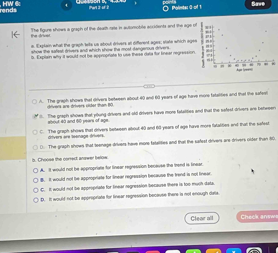 HW 6: Question 5, 4.349 points Save
<
rends Part 2 of 2 Points: 0 of 1
The figure shows a graph of the death rate in automobile accidents and the age o
the driver. 
a. Explain what the graph tells us about drivers at different ages; state which age
show the safest drivers and which show the most dangerous drivers. 
b. Explain why it would not be appropriate to use these data for linear regression
0
 A. The graph shows that drivers between about 40 and 60 years of age have more fatalities and that the safest
drivers are drivers older than 80.
B. The graph shows that young drivers and old drivers have more fatalities and that the safest drivers are between
about 40 and 60 years of age.
C. The graph shows that drivers between about 40 and 60 years of age have more fatalities and that the safest
drivers are teenage drivers.
D. The graph shows that teenage drivers have more fatalities and that the safest drivers are drivers older than 80.
b. Choose the correct answer below.
A. It would not be appropriate for linear regression because the trend is linear.
B. It would not be appropriate for linear regression because the trend is not linear.
C. It would not be appropriate for linear regression because there is too much data.
D. It would not be appropriate for linear regression because there is not enough data.
Clear all Check answe