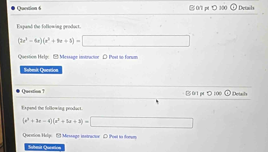 つ 100 ⓘDetails 
Expand the following product.
(2x^2-6x)(x^2+9x+5)=□
Question Help: - Message instructor 〇 Post to forum 
Submit Question 
Question 7 0/1 pt つ 100 Details 
Expand the following product.
(x^2+3x-4)(x^2+5x+3)=□
Question Help: [ Message instructor [ Post to forum 
Submit Question