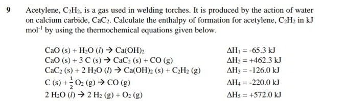 Acetylene, C_2H_2 , is a gas used in welding torches. It is produced by the action of water 
on calcium carbide, CaC_2. Calculate the enthalpy of formation for acetylene, C_2H_2 in kJ
mol^(-1) by using the thermochemical equations given below.
CaO(s)+H_2O(l)to Ca(OH)_2
Delta H_1=-65.3kJ
CaO(s)+3C(s)to CaC_2(s)+CO(g)
Delta H_2=+462.3kJ
CaC_2(s)+2H_2O(l)to Ca(OH)_2(s)+C_2H_2(g) Delta H_3=-126.0kJ
C(s)+ 1/2 O_2(g)to CO(g)
Delta H_4=-220.0kJ
2H_2O(l)to 2H_2(g)+O_2(g)
Delta H_5=+572.0kJ