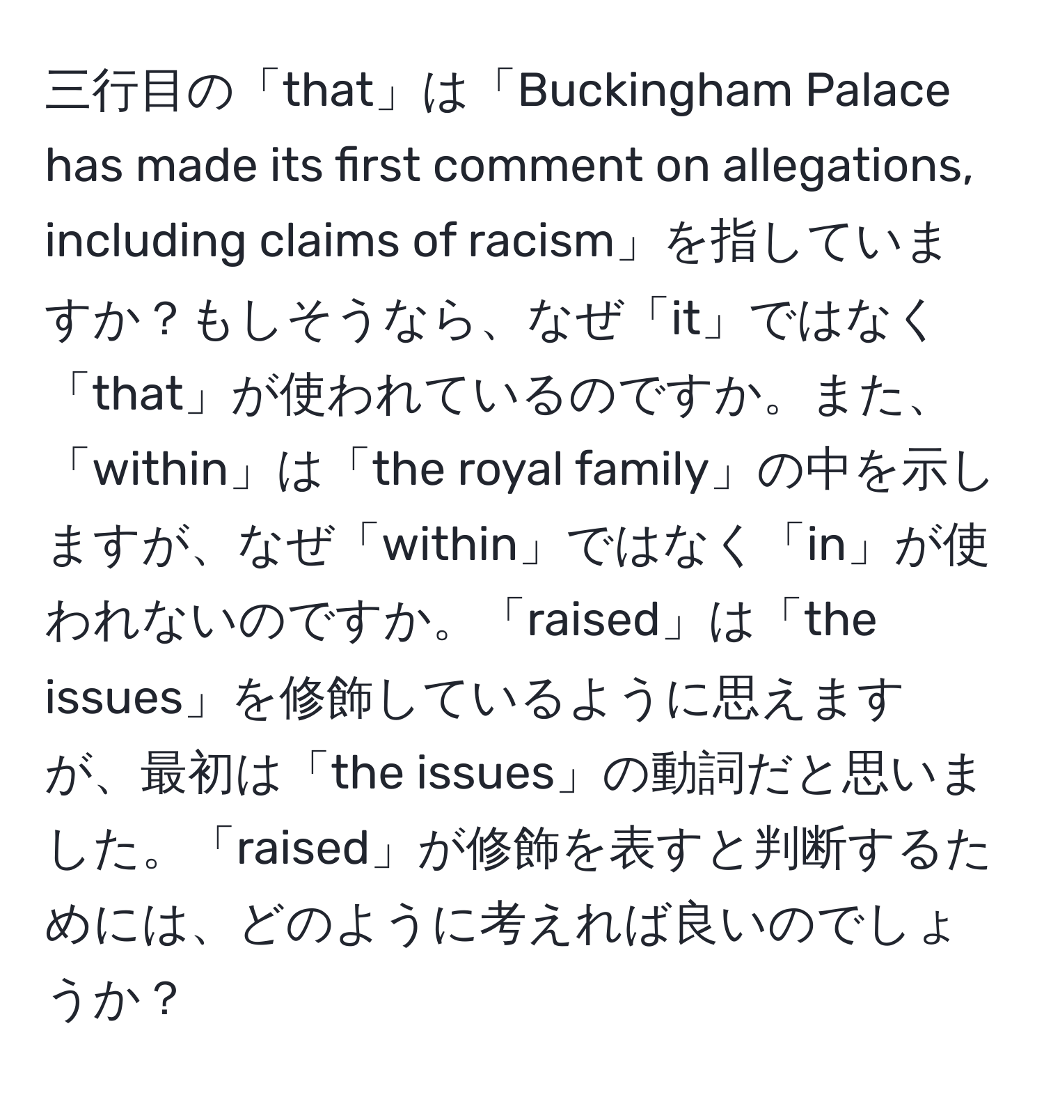 三行目の「that」は「Buckingham Palace has made its first comment on allegations, including claims of racism」を指していますか？もしそうなら、なぜ「it」ではなく「that」が使われているのですか。また、「within」は「the royal family」の中を示しますが、なぜ「within」ではなく「in」が使われないのですか。「raised」は「the issues」を修飾しているように思えますが、最初は「the issues」の動詞だと思いました。「raised」が修飾を表すと判断するためには、どのように考えれば良いのでしょうか？