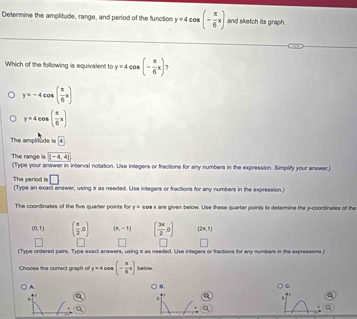 Determine the amplitude, range, and period of the function y=4cos (- π /6 x) and sketch its graph.
Which of the following is equivalent to y=4cos (- π /6 x) ?
y=-4cos ( π /6 x)
y=4cos ( π /6 x)
The amplitude is boxed 4
The range is [-4,4]. 
(Type your answer in interval notation. Use integers or fractions for any numbers in the expression. Simplify your answer.)
The period is □. 
(Type an exact answer, using π as needed. Use integers or fractions for any numbers in the expression.)
The coordinates of the five quarter points for y= Co sx are given below. Use these quarter points to determine the y-coordinates of the
(0,1) ( π /2 ,0) (π ,-1) ( 3π /2 ,0) (2π ,1)
(Type ordered pairs. Type exact answers, using π as needed. Use integers or fractions for any numbers in the expressions.)
Choose the correct graph of y=4cos (- π /6 x) below.
A.
B.
C.
y
5
5
x