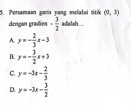 Persamaan garis yang melalui titik (0,3)
dengan gradien - 3/2  adalah...
A. y=- 2/3 x-3
B. y=- 3/2 x+3
C. y=-3x- 2/3 
D. y=-3x- 3/2 