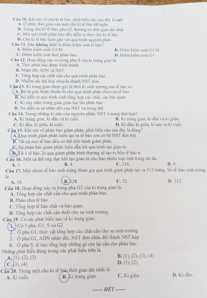 Khi nói về chu kì tế bảo, phát biểu nào sau đây là sai?
A. Ở phôi, thời gian của một chu ki tế bào rắt ngăn
B. Trong chu kỉ tế bảo, pha G1 thường có thời gian dài nhất
C. Mọi quá trình phân bào đều diễn ra theo chu kì tế bào
D. Chu kỉ tế bào luôn găn với quả trình nguyên phân
Câu 11. Đâu không phải là điểm kiểm soát tế bào?
A. Điểm kiểm soát G1/M B. Điểm kiểm soát G2/M
C. Điểm kiểm soát thoi phân bào. D. Điểm kiểm soát G1
Câu 12. Hoạt động xảy ra trong pha S của kì trung gian là:
A. Thoi phân bảo được hình thành.
B. Nhân đội ADN và NST.
C. Tổng hợp các chất cần cho quá trình phân bảo.
D. Nhiễm sắc thể kép chuyển thành NST đơn.
Câu 13. Ki trung gian được gọi là thời kỉ sinh trưởng của tế bảo vi:
A. Nó là giai đoạn chuẩn bị cho quá trình phân chia của tế bào
B. Nó diễn ra quá trình sinh tổng hợp các chất, các bào quan
C. Ki này nằm trung gian giữa hai lần phân bào
D. Nó diễn ra sự nhân đôi của NST và trung thể
Câu 14. Trong những ki nào của nguyên phân, NST ở trạng thái kép?
A. Kì trung gian, kỉ đầu và kì cuối. B. Kì trung gian, kỉ đầu và kì giữa.
C. Ki đầu, kì giữa, kì cuối. D. Kỉ đầu, kì giữa, kì sau và kỉ cuối.
Câu 15. Khi nói về phân bảo giảm phân, phát biểu nào sau đây là đúng?
A. Quá trình giảm phân luôn tạo ra tế bảo con có bộ NST đơn bội.
B. Tất cả mọi tế bảo đều có thể tiến hành giám phân
C. Sự phân bảo giảm phân luôn dẫn tới quả trình tạo giao từ.
ể Từ 1 tế bào 2n qua giảm phân bình thường sẽ tạo ra bốn tế bảo n.
Câu 16. Một cá thể ong đực khi tạo giao tử cho bao nhiêu loại tinh trùng tổi đa D. 0.
A. 1. B. 4. C. 216.
Câu 17. Một nhóm tế bào sinh trứng tham gia quá trình giảm phân tạo ra 512 trứng. Số tế bảo sinh trứng
là
A. 16. B.)128. C. 32. D. 512.
Câu 18. Hoạt động xảy ra trong pha G2 của kì trung gian là:
A. Tổng hợp các chất cần cho quá trình phân bào.
B. Phân chia tế bảo.
C. Tổng hợp tế bảo chất và bào quan.
D. Tổng hợp các chất cần thiết cho sự sinh trưởng
Câu 19. Có các phát biểu sau về kì trung gian:
V. ) Có 3 pha: G1, S và G2
2. Ở pha G1, thực vật tổng hợp các chất cần cho sự sinh trưởng
3. O pha G2, ADN nhân đôi, NST đơn nhân đôi thành NST kép
4. Ở pha S, tế bào tồng hợp những gì còn lại cần cho phân bảo
Những phát biểu đúng trong các phát biểu trên là
A. (1), (2), (3) B. (1), (2), (3), (4)
C. (3), (4) D. (1), (2)
Cầu 20. Trong một chu ki tế bảo thời gian dài nhất là:
A. Kỉ cuối. B. Kì trung gian. C. Kì giữa. D. Kì đầu.
_hÉt_