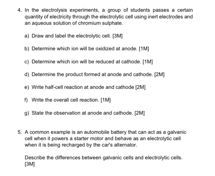 In the electrolysis experiments, a group of students passes a certain 
quantity of electricity through the electrolytic cell using inert electrodes and 
an aqueous solution of chromium sulphate. 
a) Draw and label the electrolytic cell. [3M] 
b) Determine which ion will be oxidized at anode. [1M] 
c) Determine which ion will be reduced at cathode. [1M] 
d) Determine the product formed at anode and cathode. [2M] 
e) Write half-cell reaction at anode and cathode [2M] 
f) Write the overall cell reaction. [1M] 
g) State the observation at anode and cathode. [2M] 
5. A common example is an automobile battery that can act as a galvanic 
cell when it powers a starter motor and behave as an electrolytic cell 
when it is being recharged by the car's alternator. 
Describe the differences between galvanic cells and electrolytic cells. 
[3M]