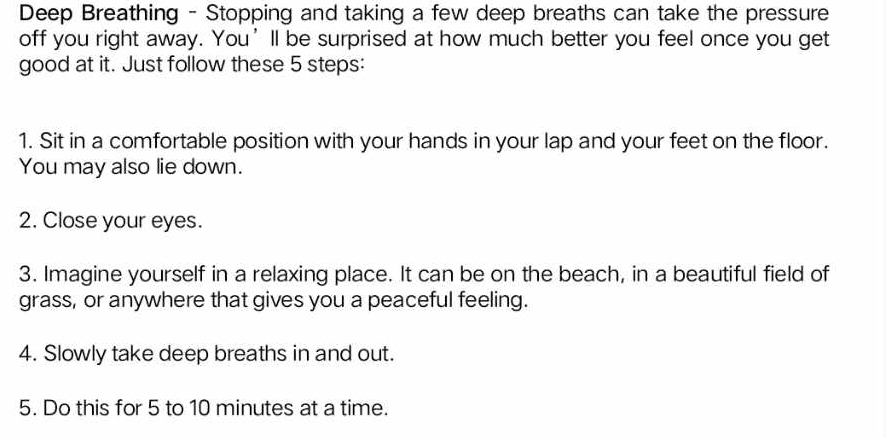 Deep Breathing - Stopping and taking a few deep breaths can take the pressure 
off you right away. You’ll be surprised at how much better you feel once you get 
good at it. Just follow these 5 steps: 
1. Sit in a comfortable position with your hands in your lap and your feet on the floor. 
You may also lie down. 
2. Close your eyes. 
3. Imagine yourself in a relaxing place. It can be on the beach, in a beautiful field of 
grass, or anywhere that gives you a peaceful feeling. 
4. Slowly take deep breaths in and out. 
5. Do this for 5 to 10 minutes at a time.