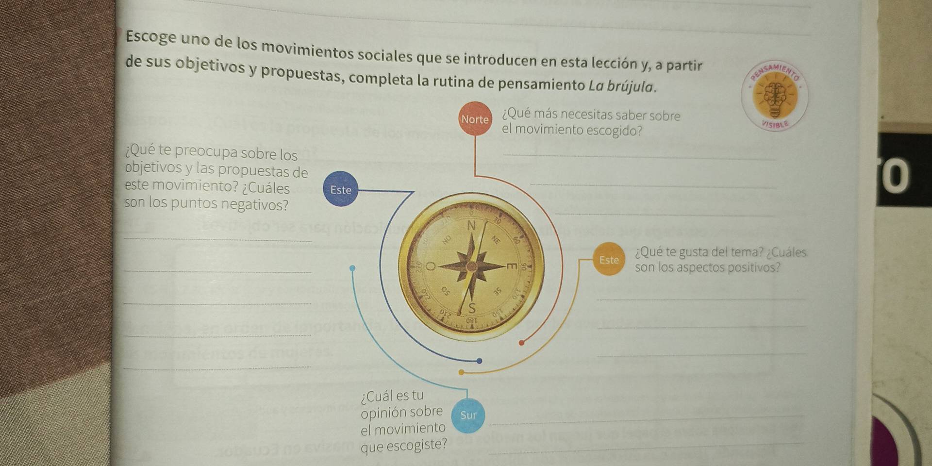 Escoge uno de los movimientos sociales que se introducen en esta lección y, a partir 
de sus objetivos y propuestas, completa la rutina de pensamiento Lα brújula. 
sitas saber sobre 
escogido? 
VISIBLE 
¿Qué te preocupa sobre los 
_ 
_ 
objetivos y las propuestas de 
este movimiento? ¿Cuáles 
0 
_ 
son los puntos negativos? 
_ 
_ 
Este ¿Qué te gusta del tema? ¿Cuáles 
son los aspectos positivos? 
_ 
_ 
_ 
_ 
_ 
_ 
¿Cuál es tu 
opinión sobre Sur_ 
_ 
el movimiento 
que escogiste?