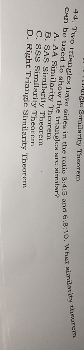 Tangle Similarity Theorem
44. Two triangles have sides in the ratio 3:4:5 and 6:8:10. What similarity theorem
can be used to show the triangles are similar?
A. AA Similarity Theorem
B. SAS Similarity Theorem
C. SSS Similarity Theorem
D. Right Triangle Similarity Theorem
