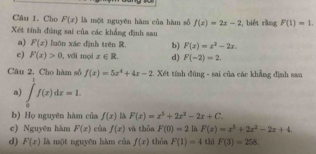 Cho F(x) là một nguyên hàm của hàm số f(x)=2x-2 , biết rằng F(1)=1. 
Xét tính đúng sai của các khẳng định sau 
a) F(x) luôn xác định trên R. b) F(x)=x^2-2x. 
c) F(x)>0 , với mọi x∈ R. d) F(-2)=2. 
Câu 2. Cho hàm số f(x)=5x^4+4x-2 *. Xét tính đúng - sai của các khẳng định sau 
a) ∈tlimits _0^(1f(x)dx=1. 
b) Họ nguyên hàm của f(x) là F(x)=x^5)+2x^2-2x+C. 
c) Nguyên hàm F(x) của f(x) và thỏa F(0)=2 là F(x)=x^5+2x^2-2x+4. 
d) F(x) là một nguyên hàm của f(x) thỏa F(1)=4 thì F(3)=258.