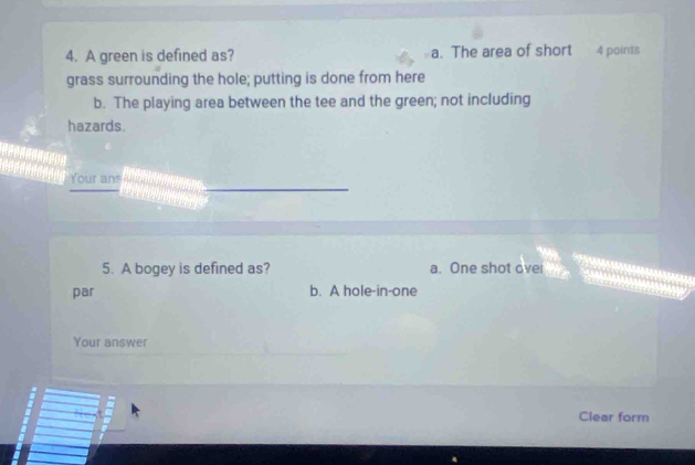 A green is defined as? a. The area of short 4 points
grass surrounding the hole; putting is done from here
b. The playing area between the tee and the green; not including
hazards.

Your ans
5. A bogey is defined as? a. One shot over
par b. A hole-in-one
Your answer
Clear form