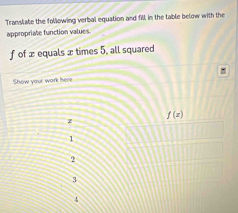 Translate the following verbal equation and fill in the table below with the
appropriate function values.
f of x equals x times 5, all squared
Show your work here
f(x)
x
1
2
3
4