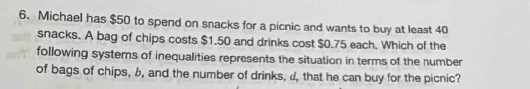 Michael has $50 to spend on snacks for a picnic and wants to buy at least 40
snacks. A bag of chips costs $1.50 and drinks cost $0.75 each. Which of the 
following systems of inequalities represents the situation in terms of the number 
of bags of chips, b, and the number of drinks, d, that he can buy for the picnic?