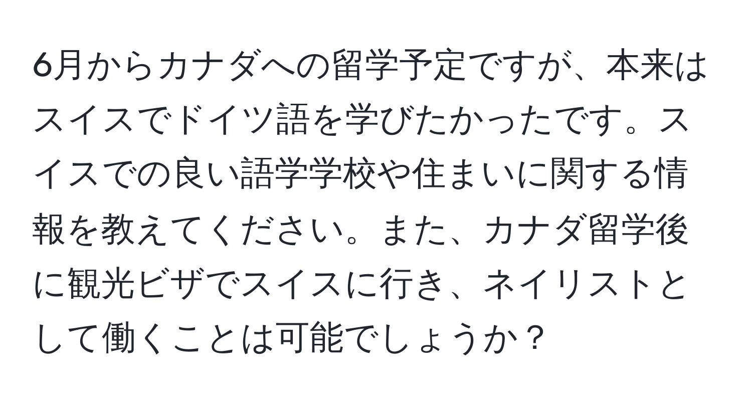 6月からカナダへの留学予定ですが、本来はスイスでドイツ語を学びたかったです。スイスでの良い語学学校や住まいに関する情報を教えてください。また、カナダ留学後に観光ビザでスイスに行き、ネイリストとして働くことは可能でしょうか？