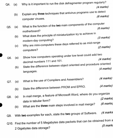 Why is it important to run the disk defragmenter program regularly? 
(4 marks) 
(b) Explain any three techniques that antivirus programs use to detect 
computer viruses. (6 marks) 
Q5. (a) What is the function of the two main components of the computer 
motherboard? (6 marks) 
(b) What does the principle of miniaturization try to achieve in 
modern-day computing? (3 marks) 
(c) Why are mini-computers these days referred to as mid-range 
computers? (2 marks) 
Q6. (a) Show how computers operating under low level could add two 
decimal numbers 111 and 101. (4 marks) 
(b) State the difference between object oriented and procedure oriented 
languages. (4 marks) 
Q7. (a) What is the use of Compilers and Assemblers? (4 marks) 
(b) State the difference between PROM and EPRO. (4 marks) 
Q8. (a) In mail merge, a feature of Microsoft Word, where do you organize 
data in tabular form? (2 marks) 
(b) What are the three main steps involved in mail merge? (6 marks) 
Q9. With two examples for each, state the two groups of Software. (4 marks 
Q10. Find the number of 5 Megabytes data packets that can be obtained from a
2 Gigabytes data storage? (5 mark