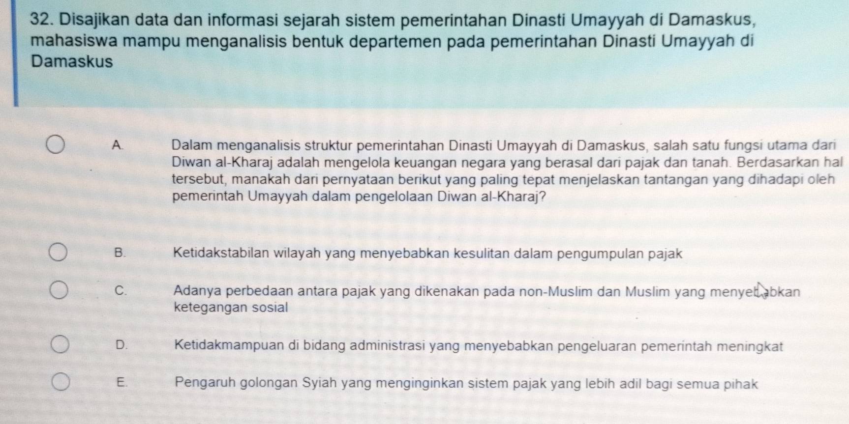 Disajikan data dan informasi sejarah sistem pemerintahan Dinasti Umayyah di Damaskus,
mahasiswa mampu menganalisis bentuk departemen pada pemerintahan Dinasti Umayyah di
Damaskus
A. Dalam menganalisis struktur pemerintahan Dinasti Umayyah di Damaskus, salah satu fungsi utama dari
Diwan al-Kharaj adalah mengelola keuangan negara yang berasal dari pajak dan tanah. Berdasarkan hal
tersebut, manakah dari pernyataan berikut yang paling tepat menjelaskan tantangan yang dihadapi oleh
pemerintah Umayyah dalam pengelolaan Diwan al-Kharaj?
B. Ketidakstabilan wilayah yang menyebabkan kesulitan dalam pengumpulan pajak
C. Adanya perbedaan antara pajak yang dikenakan pada non-Muslim dan Muslim yang menyeb abkan
ketegangan sosial
D. Ketidakmampuan di bidang administrasi yang menyebabkan pengeluaran pemerintah meningkat
E. Pengaruh golongan Syiah yang menginginkan sistem pajak yang lebih adil bagi semua pihak