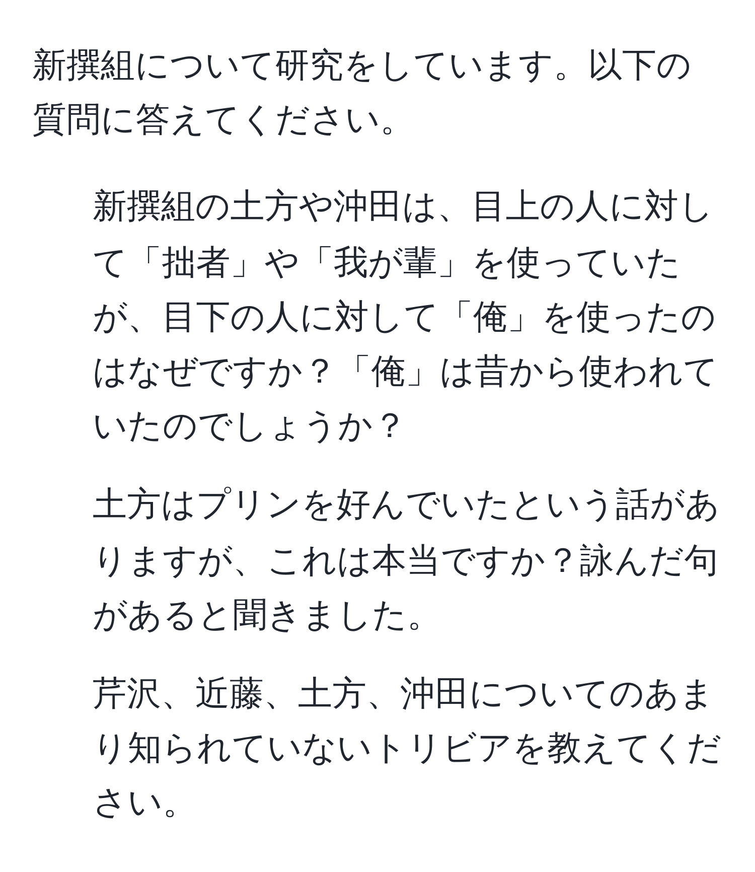 新撰組について研究をしています。以下の質問に答えてください。  
1. 新撰組の土方や沖田は、目上の人に対して「拙者」や「我が輩」を使っていたが、目下の人に対して「俺」を使ったのはなぜですか？「俺」は昔から使われていたのでしょうか？  
2. 土方はプリンを好んでいたという話がありますが、これは本当ですか？詠んだ句があると聞きました。  
3. 芹沢、近藤、土方、沖田についてのあまり知られていないトリビアを教えてください。