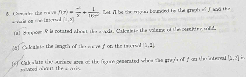 Consider the curve f(x)= x^4/2 + 1/16x^2 . Let R be the region bounded by the graph of f and the 
x-axis on the interval [1,2]. 
(a) Suppose R is rotated about the r -axis. Calculate the volume of the resulting solid. 
(b) Calculate the length of the curve f on the interval [1,2]. 
(c) Calculate the surface area of the figure generated when the graph of f on the interval [1,2] is 
rotated about the x axis.