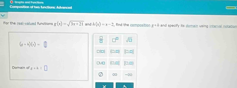 Graphs and Functions
Composition of two functions: Advanced
For the real-valued functions g(x)=sqrt(3x+21) and h(x)=x-2 , find the composition gcirc h and specify its domain using interval notation
(gcirc h)(x)=□
Domain of gcirc h:□
X