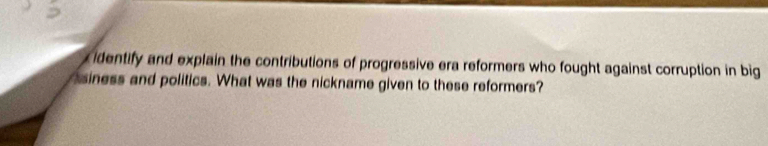 identify and explain the contributions of progressive era reformers who fought against corruption in big 
siness and politics. What was the nickname given to these reformers?