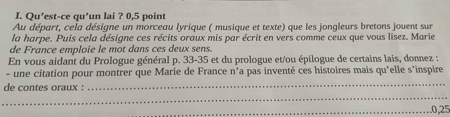 Qu’est-ce qu’un lai ? 0,5 point 
Au départ, cela désigne un morceau lyrique ( musique et texte) que les jongleurs bretons jouent sur 
la harpe. Puis cela désigne ces récits oraux mis par écrit en vers comme ceux que vous lisez. Marie 
de France emploie le mot dans ces deux sens. 
En vous aidant du Prologue général p. 33-35 et du prologue et/ou épilogue de certains lais, donnez : 
- une citation pour montrer que Marie de France n’a pas inventé ces histoires mais qu'elle s’inspire 
de contes oraux : 
_ 
_ 
_. 0,25